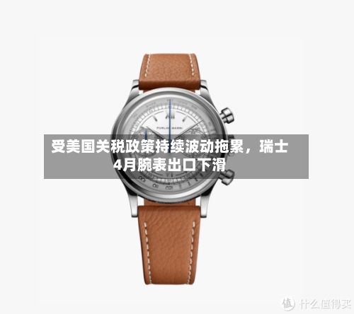 受美国关税政策持续波动拖累，瑞士4月腕表出口下滑-第2张图片