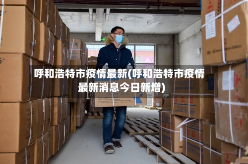 呼和浩特市疫情最新(呼和浩特市疫情最新消息今日新增)-第2张图片