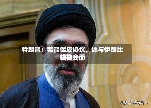 特朗普：若能促成协议，愿与伊朗比较高领袖会面-第3张图片