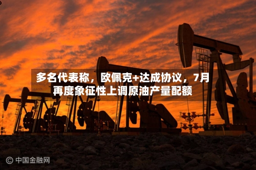 多名代表称	，欧佩克+达成协议，7月再度象征性上调原油产量配额-第2张图片
