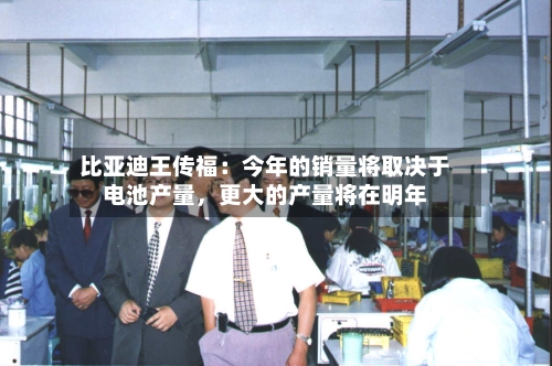比亚迪王传福：今年的销量将取决于电池产量	，更大的产量将在明年-第3张图片