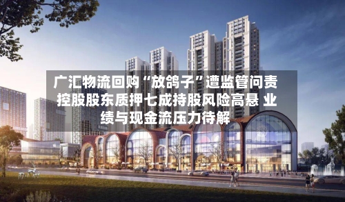 广汇物流回购“放鸽子”遭监管问责 控股股东质押七成持股风险高悬 业绩与现金流压力待解-第2张图片