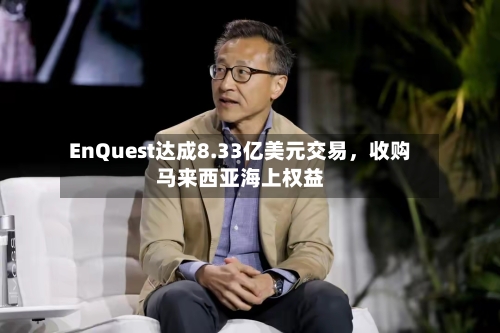 EnQuest达成8.33亿美元交易，收购马来西亚海上权益-第2张图片