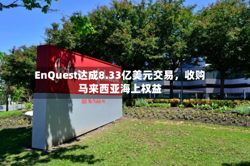 EnQuest达成8.33亿美元交易	，收购马来西亚海上权益-第3张图片