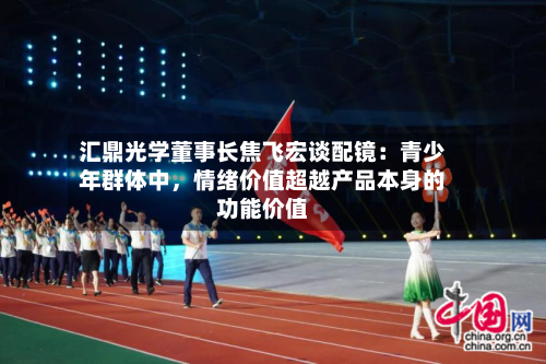 汇鼎光学董事长焦飞宏谈配镜：青少年群体中，情绪价值超越产品本身的功能价值-第3张图片