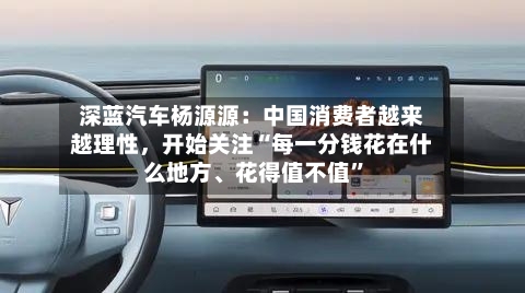 深蓝汽车杨源源：中国消费者越来越理性，开始关注“每一分钱花在什么地方	、花得值不值”-第2张图片