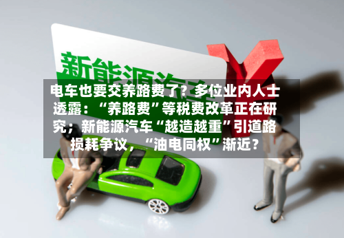 电车也要交养路费了？多位业内人士透露：“养路费”等税费改革正在研究；新能源汽车“越造越重”引道路损耗争议，“油电同权”渐近？