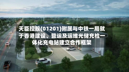 天臣控股(01201)附属与中铁一局就于香港建设、营运及运维光储充检一体化充电站建立合作框架-第2张图片