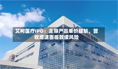 艾柯医疗IPO：主导产品单价腰斩	，营收增速面临放缓风险-第2张图片