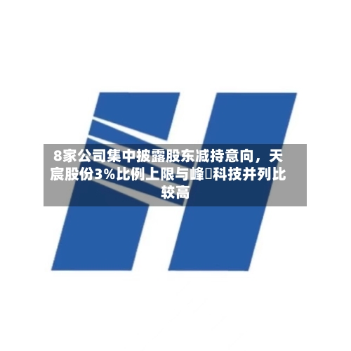 8家公司集中披露股东减持意向，天宸股份3%比例上限与峰岹科技并列比较高-第2张图片