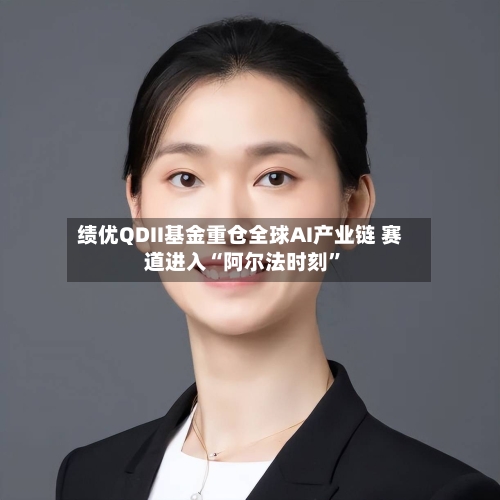 绩优QDII基金重仓全球AI产业链 赛道进入“阿尔法时刻	”-第2张图片