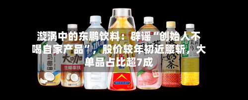 漩涡中的东鹏饮料：辟谣“创始人不喝自家产品”，股价较年初近腰斩	，大单品占比超7成-第3张图片