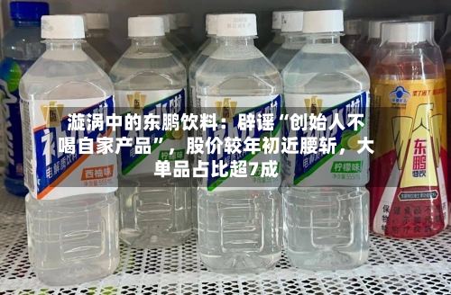漩涡中的东鹏饮料：辟谣“创始人不喝自家产品”	，股价较年初近腰斩，大单品占比超7成-第2张图片