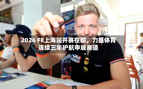 2026 FE上海站开赛在即，力盛体育连续三年护航申城赛道-第3张图片