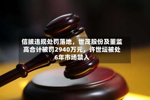 信披违规处罚落地，世茂股份及董监高合计被罚2940万元	，许世坛被处6年市场禁入-第2张图片