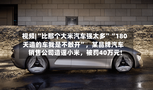 视频|“比那个大米汽车强太多”“180天造的车我是不敢开”，某品牌汽车销售公司造谣小米，被罚40万元!-第3张图片