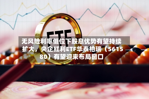 无风险利率低位下股息优势有望持续扩大	，央企红利ETF华泰柏瑞（561580）有望迎来布局窗口-第2张图片