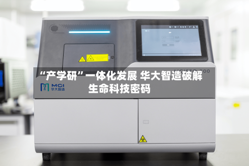 “产学研”一体化发展 华大智造破解生命科技密码-第2张图片