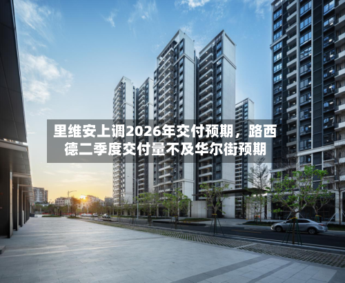 里维安上调2026年交付预期，路西德二季度交付量不及华尔街预期-第2张图片