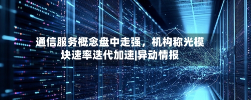 通信服务概念盘中走强，机构称光模块速率迭代加速|异动情报-第3张图片