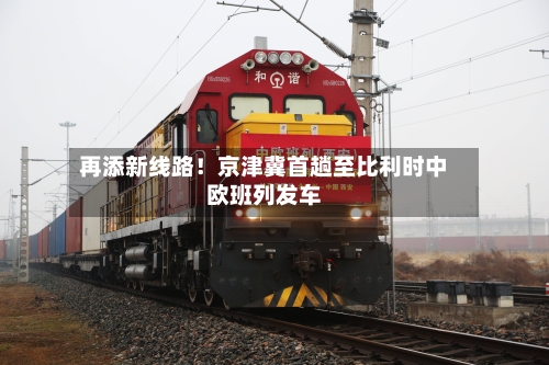 再添新线路！京津冀首趟至比利时中欧班列发车-第2张图片