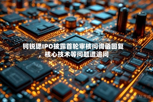 钶锐锶IPO披露首轮审核问询函回复	，核心技术等问题遭追问-第2张图片