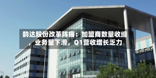 韵达股份改革阵痛：加盟商数量收缩，业务量下滑	，Q1营收增长乏力-第2张图片