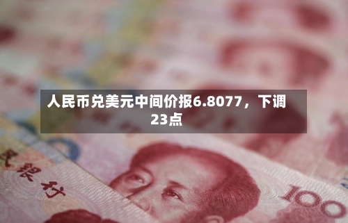 人民币兑美元中间价报6.8077	，下调23点-第3张图片