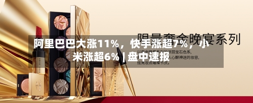 阿里巴巴大涨11%	，快手涨超7%，小米涨超6% | 盘中速报-第2张图片
