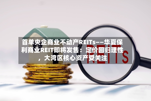 首单央企商业不动产REITs——华夏保利商业REIT即将发售：定价回归理性，大湾区核心资产受关注-第3张图片