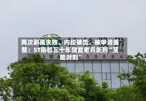 两次剥离失败、内控被否、被申请重整：ST南都三十年储能老兵走到“至暗时刻	”-第2张图片