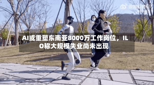 AI或重塑东南亚8000万工作岗位	，ILO称大规模失业尚未出现-第2张图片