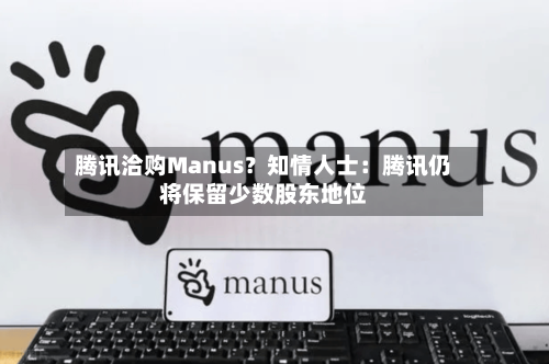 腾讯洽购Manus？知情人士：腾讯仍将保留少数股东地位-第2张图片