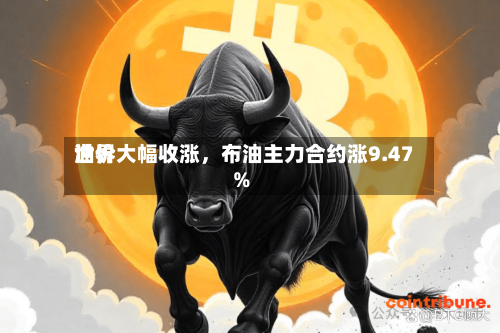 世界油价大幅收涨	，布油主力合约涨9.47%-第2张图片