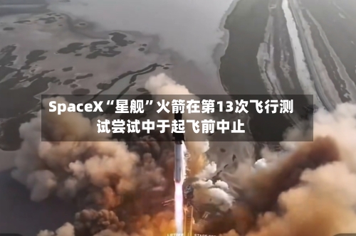 SpaceX“星舰”火箭在第13次飞行测试尝试中于起飞前中止-第3张图片