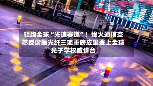 领跑全球“光速赛道	”！烽火通信空芯反谐振光纤三项重磅成果登上全球光子学权威讲台-第2张图片