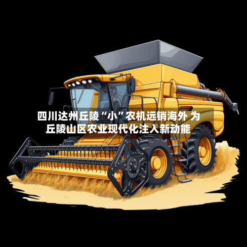四川达州丘陵“小”农机远销海外 为丘陵山区农业现代化注入新动能-第2张图片