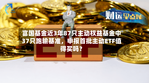 富国基金近3年87只主动权益基金中37只跑输基准，申报首批主动ETF值得买吗？-第2张图片
