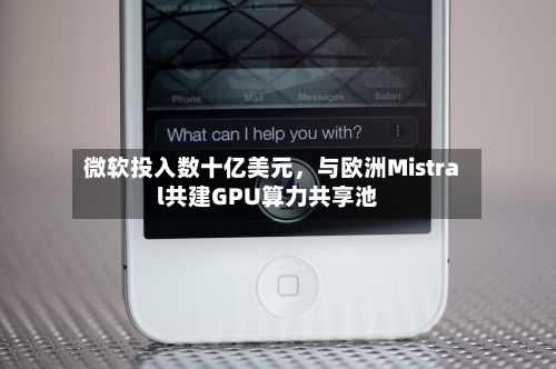微软投入数十亿美元，与欧洲Mistral共建GPU算力共享池-第3张图片