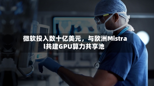 微软投入数十亿美元	，与欧洲Mistral共建GPU算力共享池-第2张图片