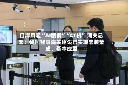 口岸用起“AI眼镜”“CT机” 海关总署：我国智慧海关建设已实现总装集成、基本成型-第3张图片