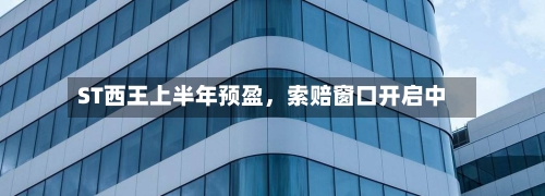 ST西王上半年预盈，索赔窗口开启中-第3张图片