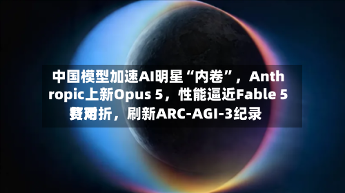 中国模型加速AI明星“内卷	”	，Anthropic上新Opus 5，性能逼近Fable 5费用打对折，刷新ARC-AGI-3纪录-第2张图片