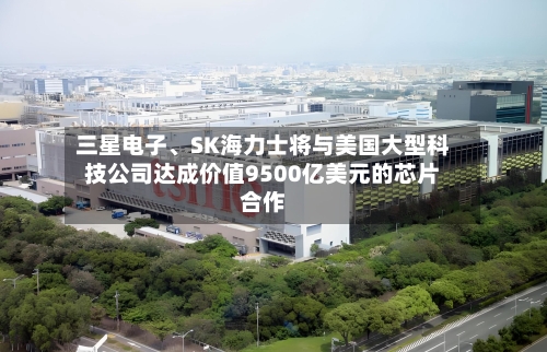 三星电子、SK海力士将与美国大型科技公司达成价值9500亿美元的芯片合作-第2张图片