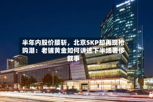 半年内股价腰斩	，北京SKP却再现抢购潮：老铺黄金如何讲述下半场奢侈叙事-第2张图片