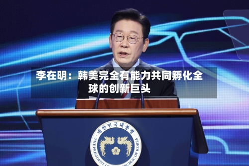 李在明：韩美完全有能力共同孵化全球的创新巨头-第2张图片