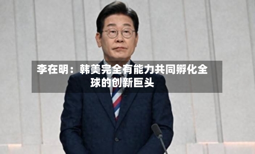 李在明：韩美完全有能力共同孵化全球的创新巨头-第3张图片