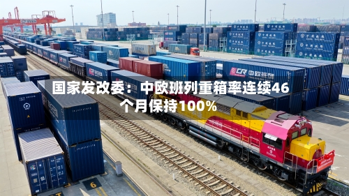 国家发改委:中欧班列重箱率连续46个月保持100%-第2张图片
