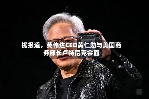 据报道，英伟达CEO黄仁勋与美国商务部长卢特尼克会面-第2张图片