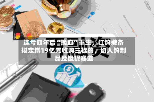 连亏四年后“换血”重生，江钨装备拟定增19亿元收购三标的，切入钨制品及钽铌赛道-第3张图片